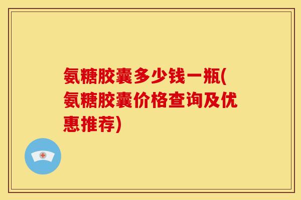 氨糖胶囊多少钱一瓶(氨糖胶囊价格查询及优惠推荐)