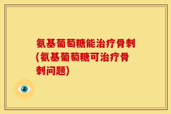 氨基葡萄糖能治疗骨刺(氨基葡萄糖可治疗骨刺问题)