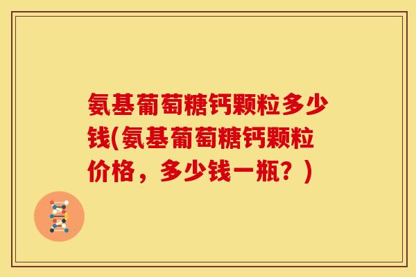氨基葡萄糖钙颗粒多少钱(氨基葡萄糖钙颗粒价格，多少钱一瓶？)