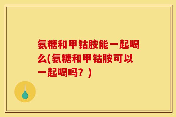 氨糖和甲钴胺能一起喝么(氨糖和甲钴胺可以一起喝吗？)