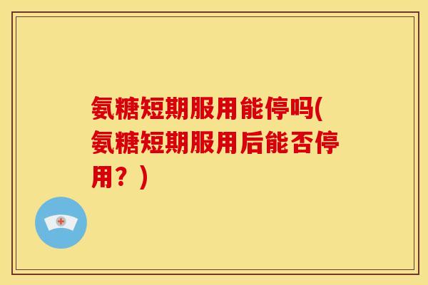 氨糖短期服用能停吗(氨糖短期服用后能否停用？)