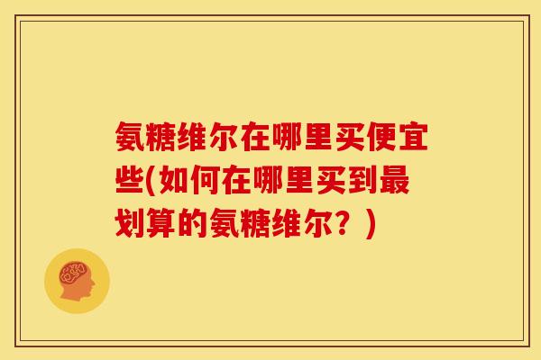 氨糖维尔在哪里买便宜些(如何在哪里买到最划算的氨糖维尔？)