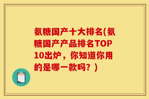 氨糖国产十大排名(氨糖国产产品排名TOP10出炉，你知道你用的是哪一款吗？)
