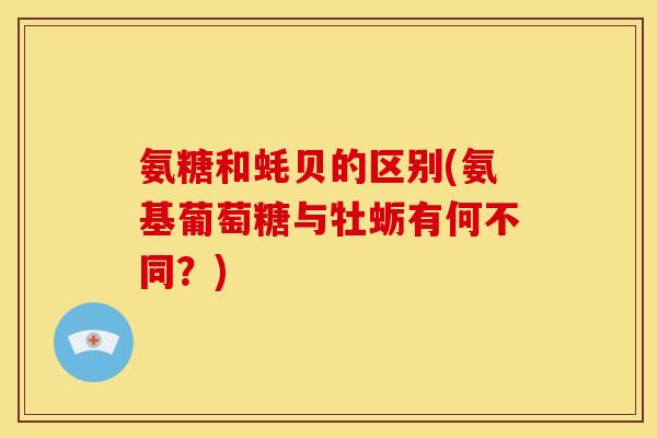 氨糖和蚝贝的区别(氨基葡萄糖与牡蛎有何不同？)