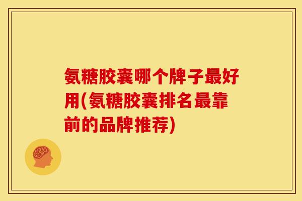 氨糖胶囊哪个牌子最好用(氨糖胶囊排名最靠前的品牌推荐)