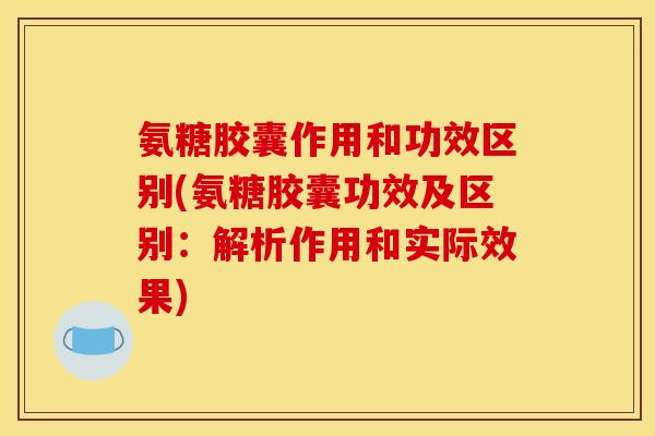 氨糖胶囊作用和功效区别(氨糖胶囊功效及区别：解析作用和实际效果)