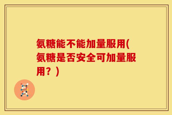 氨糖能不能加量服用(氨糖是否安全可加量服用？)