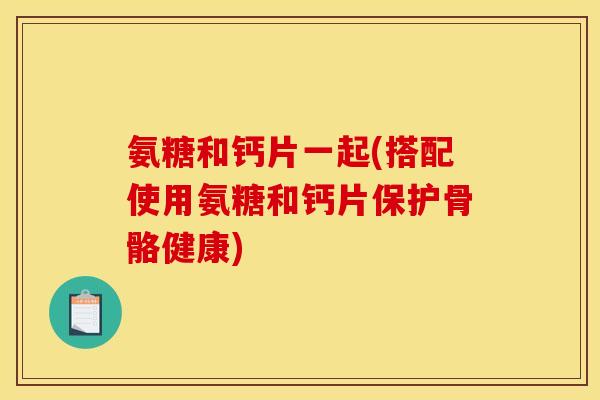 氨糖和钙片一起(搭配使用氨糖和钙片保护骨骼健康)