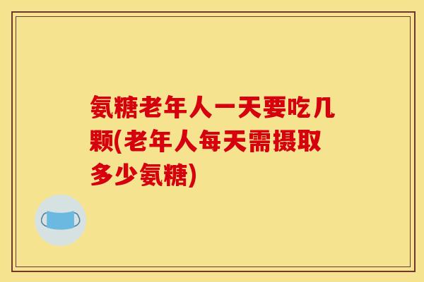 氨糖老年人一天要吃几颗(老年人每天需摄取多少氨糖)