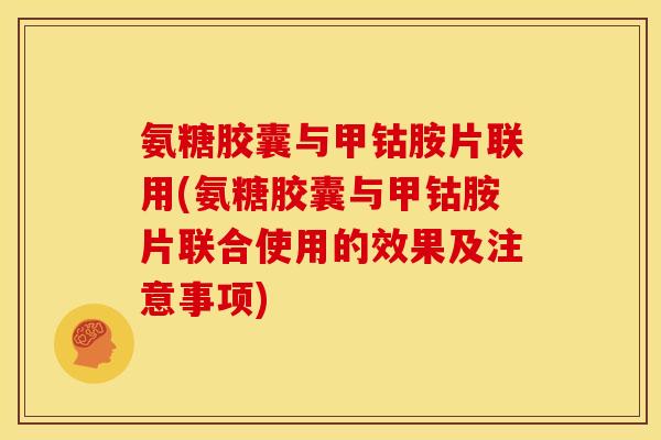 氨糖胶囊与甲钴胺片联用(氨糖胶囊与甲钴胺片联合使用的效果及注意事项)