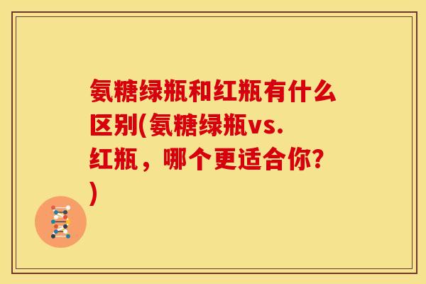 氨糖绿瓶和红瓶有什么区别(氨糖绿瓶vs.红瓶，哪个更适合你？)