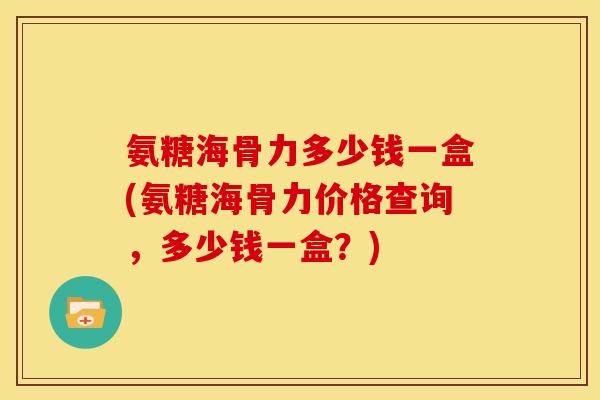 氨糖海骨力多少钱一盒(氨糖海骨力价格查询，多少钱一盒？)