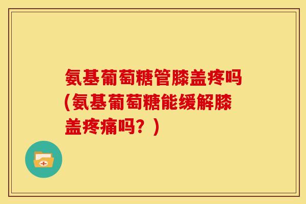 氨基葡萄糖管膝盖疼吗(氨基葡萄糖能缓解膝盖疼痛吗？)