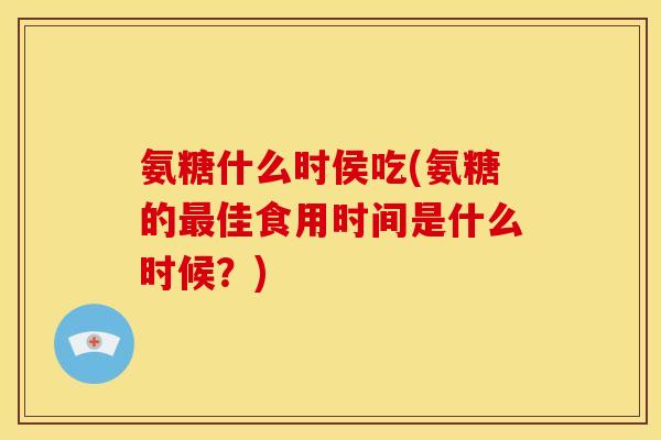 氨糖什么时侯吃(氨糖的最佳食用时间是什么时候？)