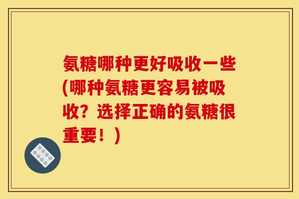 氨糖哪种更好吸收一些(哪种氨糖更容易被吸收？选择正确的氨糖很重要！)