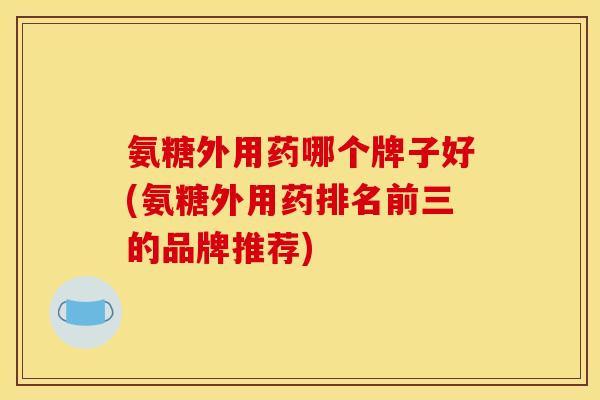 氨糖外用药哪个牌子好(氨糖外用药排名前三的品牌推荐)