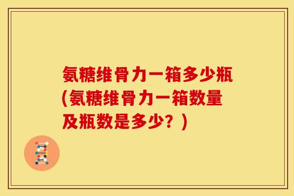 氨糖维骨力一箱多少瓶(氨糖维骨力一箱数量及瓶数是多少？)