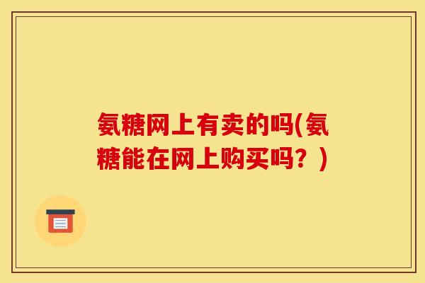 氨糖网上有卖的吗(氨糖能在网上购买吗？)