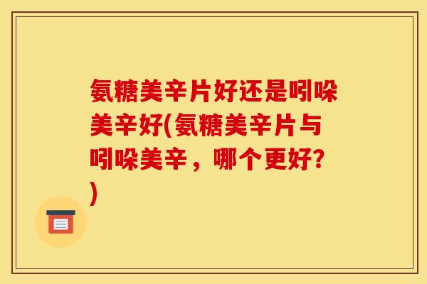 氨糖美辛片好还是吲哚美辛好(氨糖美辛片与吲哚美辛，哪个更好？)