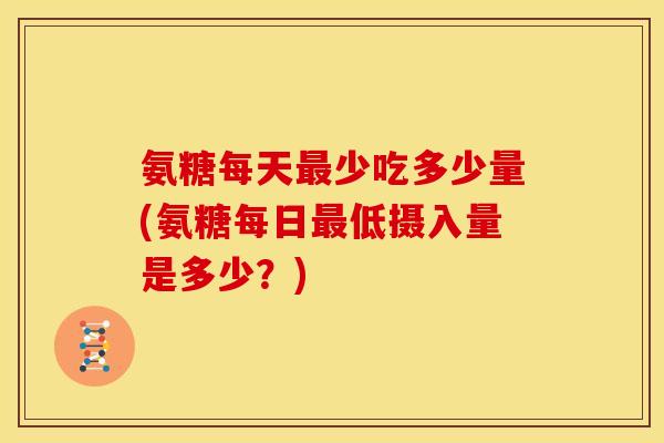 氨糖每天最少吃多少量(氨糖每日最低摄入量是多少？)