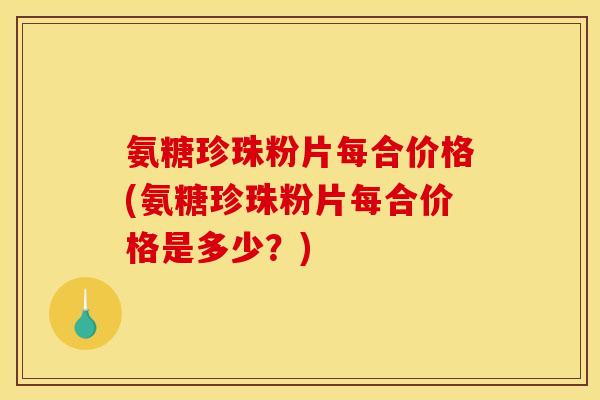 氨糖珍珠粉片每合价格(氨糖珍珠粉片每合价格是多少？)