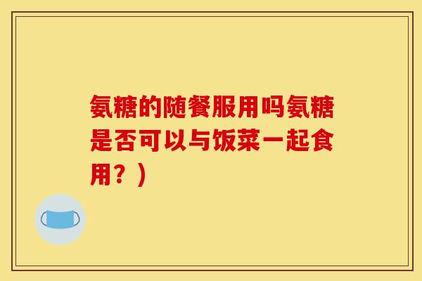 氨糖的随餐服用吗氨糖是否可以与饭菜一起食用？)