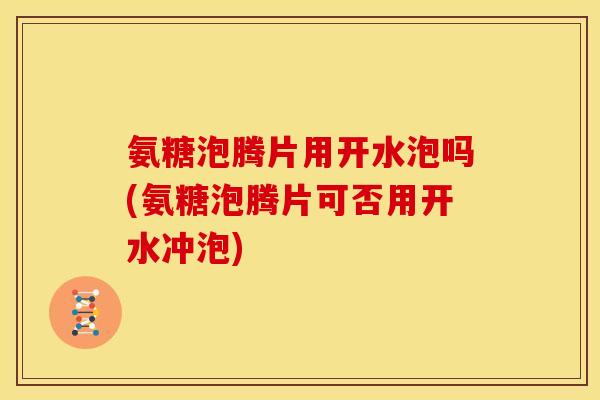 氨糖泡腾片用开水泡吗(氨糖泡腾片可否用开水冲泡)