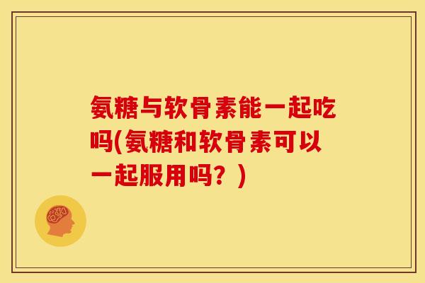 氨糖与软骨素能一起吃吗(氨糖和软骨素可以一起服用吗？)