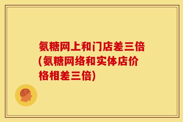 氨糖网上和门店差三倍(氨糖网络和实体店价格相差三倍)