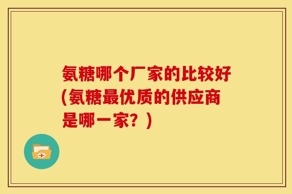 氨糖哪个厂家的比较好(氨糖最优质的供应商是哪一家？)