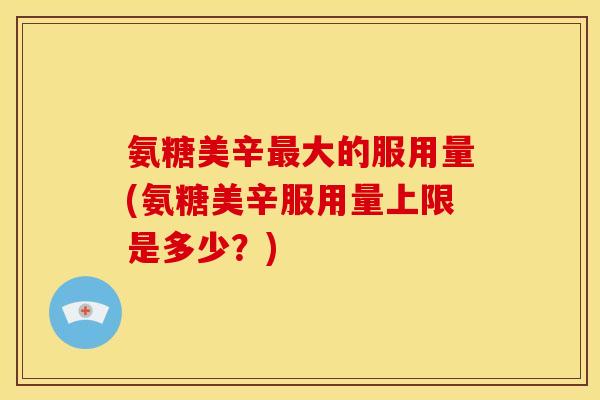 氨糖美辛最大的服用量(氨糖美辛服用量上限是多少？)