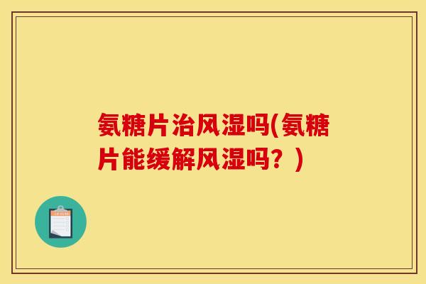 氨糖片治风湿吗(氨糖片能缓解风湿吗？)