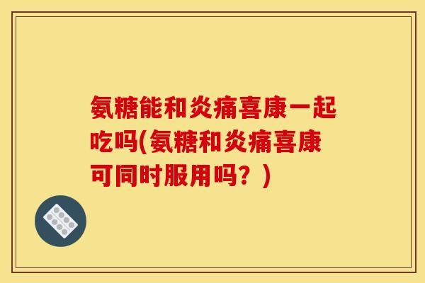 氨糖能和炎痛喜康一起吃吗(氨糖和炎痛喜康可同时服用吗？)