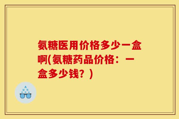氨糖医用价格多少一盒啊(氨糖药品价格：一盒多少钱？)