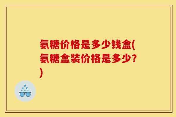 氨糖价格是多少钱盒(氨糖盒装价格是多少？)