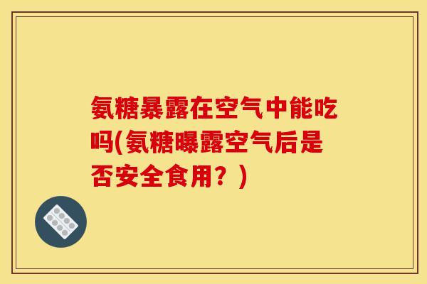 氨糖暴露在空气中能吃吗(氨糖曝露空气后是否安全食用？)