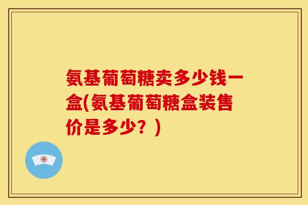 氨基葡萄糖卖多少钱一盒(氨基葡萄糖盒装售价是多少？)