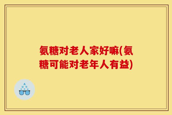 氨糖对老人家好嘛(氨糖可能对老年人有益)