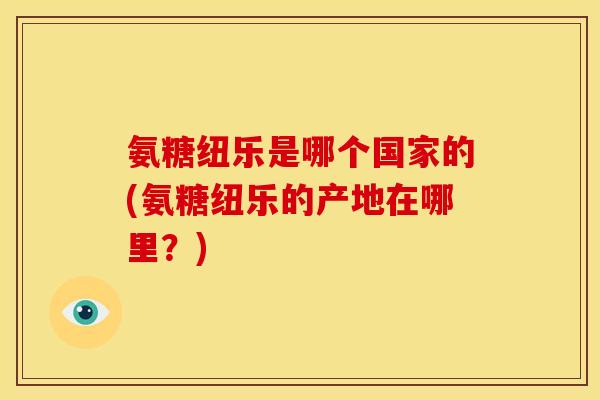 氨糖纽乐是哪个国家的(氨糖纽乐的产地在哪里？)