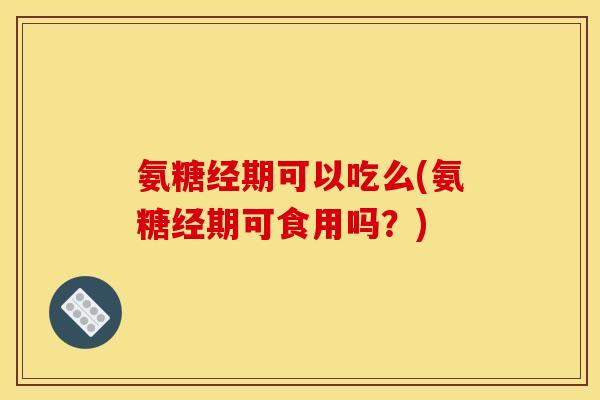 氨糖经期可以吃么(氨糖经期可食用吗？)