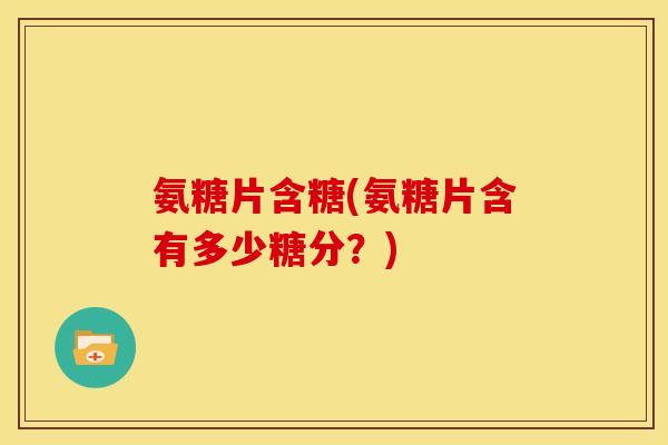 氨糖片含糖(氨糖片含有多少糖分？)