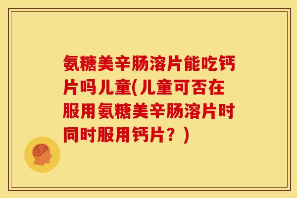 氨糖美辛肠溶片能吃钙片吗儿童(儿童可否在服用氨糖美辛肠溶片时同时服用钙片？)