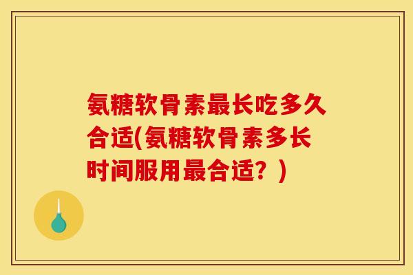 氨糖软骨素最长吃多久合适(氨糖软骨素多长时间服用最合适？)
