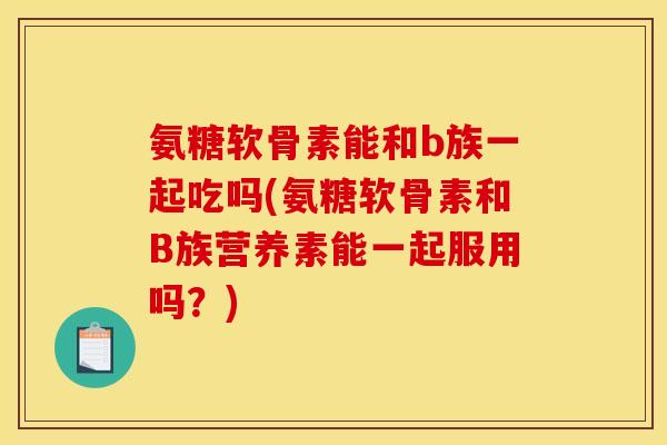 氨糖软骨素能和b族一起吃吗(氨糖软骨素和B族营养素能一起服用吗？)