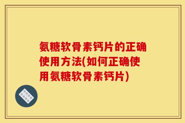 氨糖软骨素钙片的正确使用方法(如何正确使用氨糖软骨素钙片)