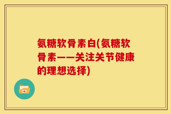 氨糖软骨素白(氨糖软骨素——关注关节健康的理想选择)