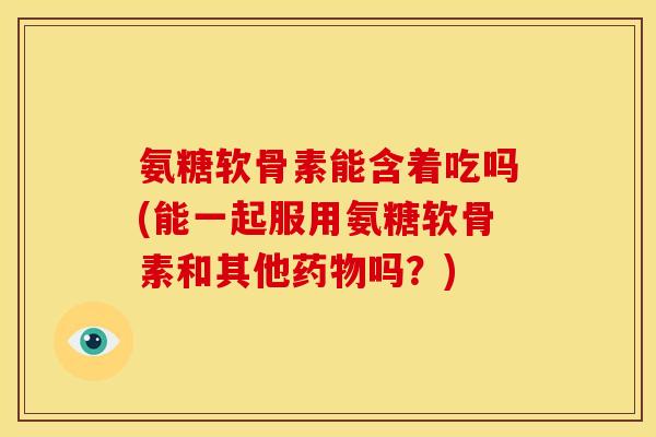 氨糖软骨素能含着吃吗(能一起服用氨糖软骨素和其他药物吗？)