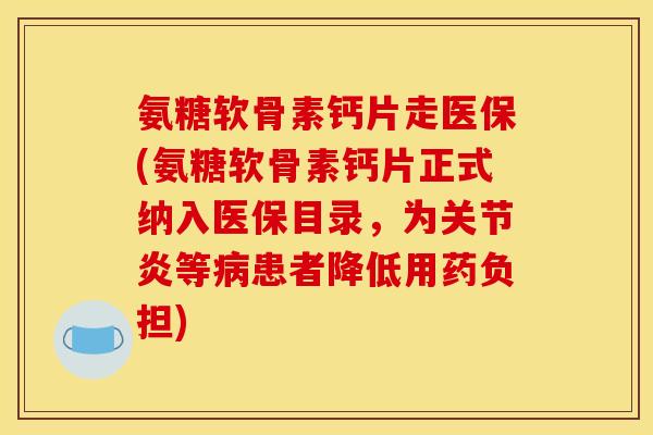 氨糖软骨素钙片走医保(氨糖软骨素钙片正式纳入医保目录，为关节炎等病患者降低用药负担)
