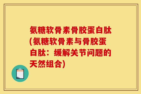 氨糖软骨素骨胶蛋白肽(氨糖软骨素与骨胶蛋白肽：缓解关节问题的天然组合)
