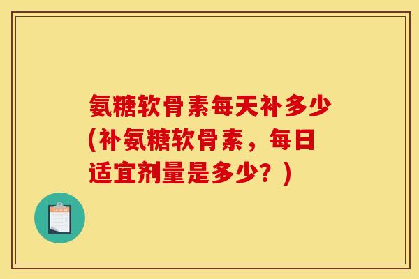 氨糖软骨素每天补多少(补氨糖软骨素，每日适宜剂量是多少？)